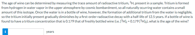 The age of wine can be determined by measuring the trace amount of radioactive tritium, PH, present in a sample. Tritium is formed
from hydrogen in water vapor in the upper atmosphere by cosmic bombardment, so all naturally ocurring water contains a small
amount of this isotope. Once the water is in a bottle of wine, however, the formation of additional tritium from the water is negligible,
so the tritium initially present gradually diminishes by a first-order radioactive decay with a half-life of 12.5 years. If a bottle of wine is
found to have a tritium concentration that is 0.179 that of freshly bottled wine (i.e. [H]; - 0.179[°H]o), what is the age of the wine?
years
