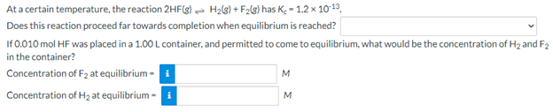 At a certain temperature, the reaction 2HF(g) H2lg) + F2lg) has K; = 1.2 × 1013.
Does this reaction proceed far towards completion when equilibrium is reached?
If 0.010 mol HF was placed in a 1.00 L container, and permitted to come to equilibrium, what would be the concentration of H2 and F2
in the container?
Concentration of F2 at equilibrium - i
M
Concentration of H2 at equilibrium - i
M
