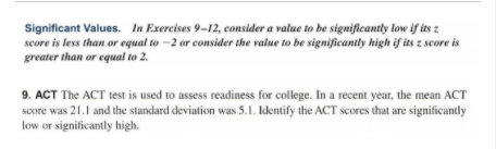 Significant Values. In Exercises 9-12, consider a value to be significantly low if its z
score is less than or equal to -2 or consider the value to be significantly high if its z score is
greater than or equal to 2.
9. ACT The ACT test is used to assess readiness for college. In a recent year, the mean ACT
score was 21.1 and the standard deviation was S5.1. Identify the ACT scores that are significantly
low or significantly high.
