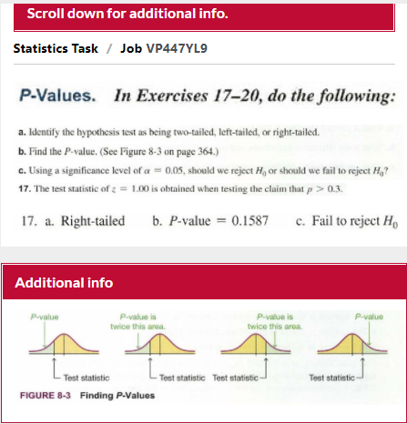 Scroll down for additional info.
Statistics Task / Job VP447YL9
P-Values.
In Exercises 17-20, do the following:
a. Identify the hypothesis test as being two-tailed, left-tailed, or right-tailed.
b. Find the P-value. (See Figure 8-3 on page 364.)
c. Using a significance level of a = 0.05, should we reject H, or should we fail to reject H,?
17. The test statistic of z = 1.00 is obtained when testing the claim that p> 0.3.
17. a. Right-tailed
b. P-value = 0.1587
c. Fail to reject Họ
Additional info
P-value is
twice this area.
Pvalue
Pvalue is
P-value
twice this area.
Test statistic
Test statistic Test statistic
Test statistic
FIGURE 8-3 FIinding P-Values
