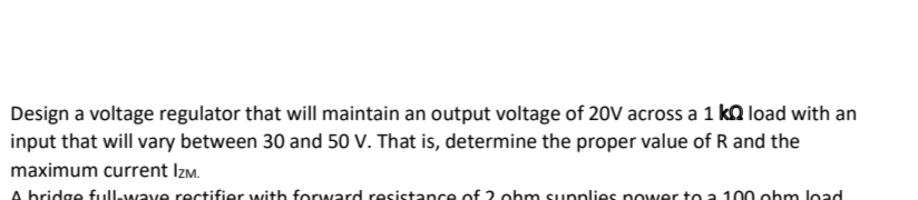 Design a voltage regulator that will maintain an output voltage of 20V across a 1 k load with an
input that will vary between 30 and 50 V. That is, determine the proper value of R and the
maximum current Izm.
A bridge full-wave rectifier with forward resistance of 2 ohm supplies power to a 100 ohm load