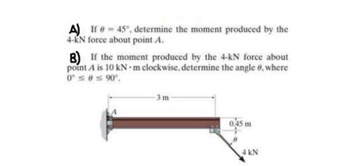 A) If e 45°, determine the moment produced by the
4-KN force about point A.
B) If the moment produced by the 4-kN force about
point A is 10 kN m clockwise. determine the angle 0, where
0 s@s 90°.
3 m
045 m
4 kN
