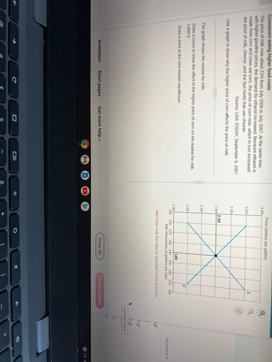 Consumers eating higher food costs
The price of milk rose about 21% from July 2006 to July 2007. At the same time,
with higher gasoline prices, the demand for ethanol increased. Because ethanol is
made from corn and cows eat corn, the price of corn rose, which in turn increased
the price of milk, cheese, and the fast-foods that use cheese.
Source: USA TODAY, September 6, 2007
Use a graph to show why the higher price of corn affects the price of milk.
CHEE
The graph shows the market for milk.
Draw a curve to show the effect of the higher price of corn on the market for milk.
Label it.
Draw a point at the new market equilibrium.
Animation Etext pages
Get more help.
Oll
O
4.00
3.50-
3.00
2.50
2.00
1.50-
Price (dollars per gallon)
2.50
D
Clear all
S
140
1.00+
100 110 120 130 140 150 160 170 180
Milk (thousands of gallons per day)
>>> Draw only the objects specified in the question.
Check answer
)XX
)
(1) X
(1) XX
Question Viewer
(1)
(1)
Incorrect: 4
3 US