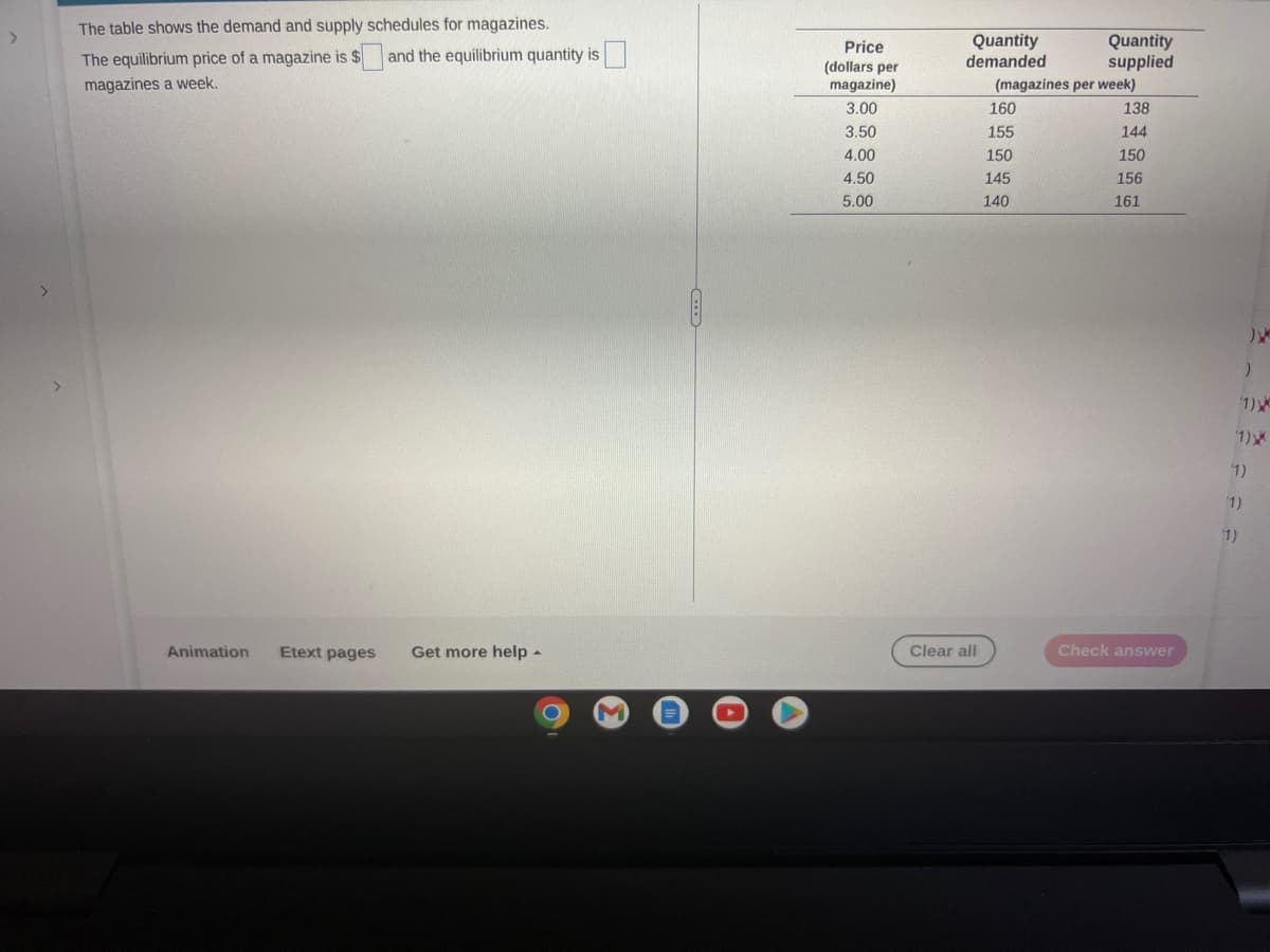 >
The table shows the demand and supply schedules for magazines.
The equilibrium price of a magazine is $
magazines a week.
Animation Etext pages
and the equilibrium quantity is
Get more help.
C
Price
(dollars per
magazine)
3.00
3.50
4.00
4.50
5.00
Quantity
demanded
Clear all
Quantity
supplied
(magazines per week)
160
155
150
145
140
138
144
150
156
161
Check answer
(1)
)
1)
(1)
(1)
(1)