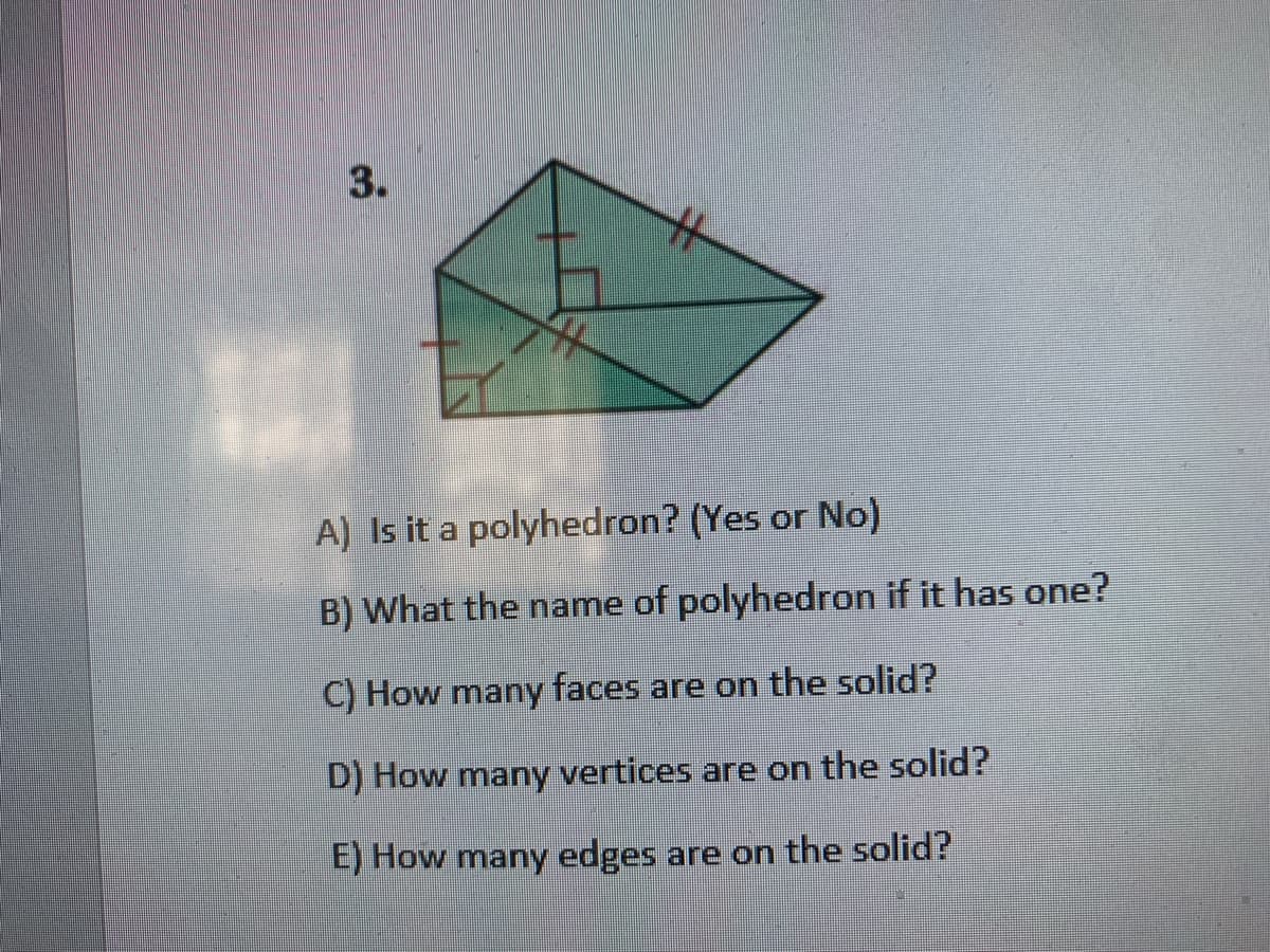 A) Is it a polyhedron? (Yes or No)
B) What the name of polyhedron if it has one?
C) How many faces are on the solid?
D) How many vertices are on the solid?
E) How many edges are on the solid?
3.
