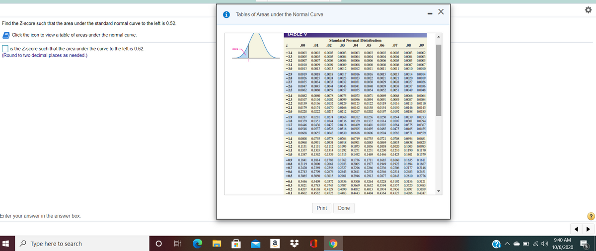 Tables of Areas under the Normal Curve
Find the Z-score such that the area under the standard normal curve to the left is 0.52.
Click the icon to view a table of areas under the normal curve.
TABLE V
Standard Normal Distribution
00
.01
.02
.03
.04
.05
.06
.07
.08
.09
is the Z-score such that the area under the curve to the left is 0.52.
-34
-33
0.0003
0.0005
0.0007
0.0003
0.0005
0.0007
0.0003
0.0005
0,0003
0.0004
0.0003
0.0004
0.0003
0.0004
0.0002
0.0004 0.0003
0.0005
0.0003
0.0003
0.0003
(Round to two decimal places as needed.)
0.0004
0.0004
-3.2
0.0006
0.0006
0.0006
0.0006
0.0006
0.0005
0.0005
-3.1
-3.0
0.0010
0.0013
0.0009
0.0009
0.0013 0.0013
0.0008
0.0011
0.0008
0.0011
0.0009
0.0008
0.0012
0.0008
0.0007
0.0007
0.0012
0.0011
0.0010 0.0010
-29
0.0019
0.0026
0.0035
0.0018
0.0025
0.0034
0.0018
0.0017
0.0016
0.0016
0.0015
0.0015
0.0014
0.0020
0.0027
0.0014
-28
0.0024
0.0023
0.0023
0.0022
0.0021
0.0029
0.0039
0.0052
0.0021
0.0019
-27
0.0033
0.0032
0.0031
0.0030
0.0028
0.0026
-2.6
-2.5
0.0047
0.0045
0.0060
0.0044
0.0043
0.0041
0.0055
0.0040
0.0038
0.0037
0,0049
0.0036
0.0048
0,0062
0.0059
0.0057
0.0054
0,0051
-2.4
0.0082
0.0107
0.0080
0.0078
0.0075
0.0073
0.0071
0.0069
0.0068
0.0066
0.0064
-2.3
0.0104
0.0102
0.0099
0.0091
0.0087
0.0113
0.0096
0.0084
0.0094
0.0122
0.0089
0.0116
-2.2
0.0139
0.0136
0.0132
0.0129
0.0125
0.0119
0.0110
-2.1
0.0179
0.0228
0.0174 0.0170
0.0222
0.0166
0.0212
0.0162
0.0158
0.0202
0.0154
0.0150
0.0197 0.0192
0.0146
0.0143
-2.0
0.0217
0.0207
0.0188
0.0183
0.0287
0.0359
0.0446
0.0274
0.0344
0.0427
0.0262
0.0329
0.0409
0.0256
0.0322
0.0401
0.0250
0.0244
0.0314
0.0307
0.0392
0.0384
0.0485 0.0475
0.0268
0.0239
-1.9
-18
-1.7
0.0281
0.0351
0.0436
0.0233
0.0336
0.0301
0.0294
0.0418
0,0375
0.0367
0.0465 0.0455
-16
0.0548
0.0537
0.0526
0.0516
0.0505
0.0495
-1.5
0.0668
0.0655
0.0643
0.0630
0.0618
0.0606
0.0594
0.0582
0.0571
0,0559
0.0778 0.0764
0.0934
-14
0.0808
0.0793
0.0749
0.0735
0.0721
0.0708
0.0694
0.0838
0.1003
0.1190
0.0681
-1.3
0.0951
0.0853
0.0823
0.0968
0.1151
0.1357
0.1112
0.1314
0.0918
0.1093
0.1292
0.0901
0.1075
0.1271
0.0885
0.1056
0.1251
0.1469
0.0869
0.1038
0.1230
-1.2
0.1131
0.1020
0.0985
-1.1
0.1335
0.1210
0.1170
-1.0
0.1587
0.1562
0.1539
0.1515
0.1492
0.1446
0.1423
0.1401
0.1379
-0.9
-0.8
-0.7
0.1841
0.2119
0.2420
0.1814
0.2090
0.2389
0.1788
0.1762
0.2033
0.2327
0.2643
0.2981
0.1736
0.2005
0.2296
0.1711
0.1977
0.2266
02578
0.2912
0.1685
0.1949
0.2236
0.1660
0.1922
0.2206
0.1635
0.1894
02177
0.2483
0.2810
0.1611
0.1867
0.2148
0.2061
0.2358
-0.6
0.2743
0.2709
0.2676
0.2611
0,2546
0.2514
0.2451
-0.5
0.3085
0.3050
0.3015
0.2946
0.2877 0.2843
0.2776
-0.4
0.3446
0.3409
0.3372
0.3336
0.3300
0.3264
0.3228
0.3192
0.3156
-0.3
-0.2
-0.1
0.3121
0.3483
0.3859
0,4286 0.4247
0.3821
0.4207
0.4602
0.3783
0.4168
0.4562
0.3745
04129
0.4522
0.3707
0.4090
0.4483
0.3669
0.4052
0.4443
0.3632
0.4013
0.4404
0.3594
0.3974
0.4364
0.3557
0.3936
0.4325
0.3520
0.3897
Print
Done
Enter your answer in the answer box.
9:40 AM
O Type here to search
10/6/2020
