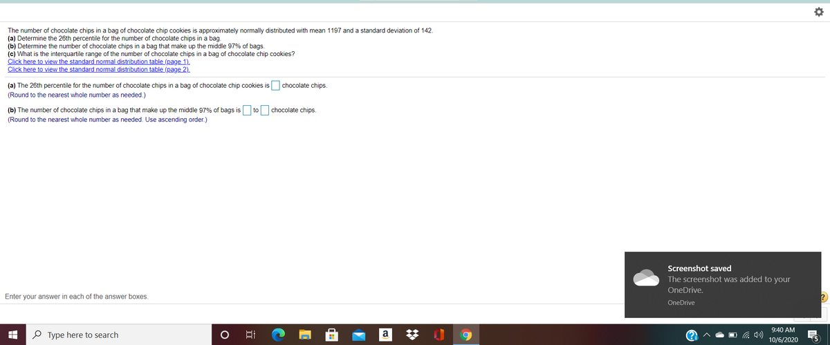 The number of chocolate chips in a bag of chocolate chip cookies is approximately normally distributed with mean 1197 and a standard deviation of 142.
(a) Determine the 26th percentile for the number of chocolate chips in a bag.
(b) Determine the number of chocolate chips in a bag that make up the middle 97% of bags.
(c) What is the interquartile range of the number of chocolate chips in a bag of chocolate chip cookies?
Click here to view the standard normal distribution table (page 1).
Click here to view the standard normal distribution table (page 2).
(a) The 26th percentile for the number of chocolate chips in a bag of chocolate chip cookies is
chocolate chips.
(Round to the nearest whole number as needed.)
(b) The number of chocolate chips in a bag that make up the middle 97% of bags is
to
chocolate chips.
(Round to the nearest whole number as needed. Use ascending order.)
Screenshot saved
The screenshot was added to your
OneDrive.
Enter your answer in each of the answer boxes
OneDrive
9:40 AM
O Type here to search
a
10/6/2020
(5

