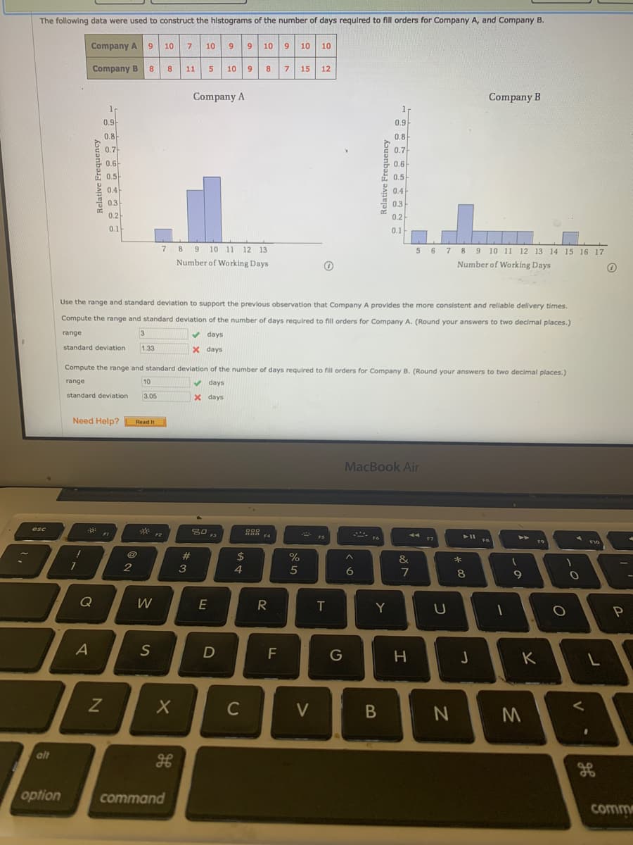 The following data were used to construct the histograms of the number of days required to fill orders for Company A, and Company B.
Company A 9
7.
9.
10
10
9.
10
9.
10
10
Company B
8.
11
5.
10
9.
8.
15
12
Company A
Company B
0.9-
0.9
0.8-
0.8
0.7
0.7-
0.6-
0.6
0.5-
0.5-
0.4-
0.4
0.3
0.3
0.2
0.2
0.1-
0.1-
7 8 9
10 11 12 13
5 6 7 89 10 11 12 13 14 15 16 17
Number of Working Days
Number of Working Days
Use the range and standard deviation to support the previous observation that Company A provides the more consistent and rellable delivery times.
Compute the range and standard deviation of the number of days required to fill orders for Company A. (Round your answers to two decimal places.)
range
v days
standard deviation
1.33
X days
Compute the range and standard deviation of the number of days required to fill orders for Company B. (Round your answers to two decimal places.)
range
10
v days
standard deviation
3.05
X days
Relative Frequency
8,
7.
Relative Frequency
