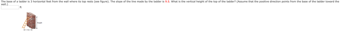 The base of a ladder is 3 horizontal feet from the wall where its top rests (see figure). The slope of the line made by the ladder is 9.5. What is the vertical height of the top of the ladder? (Assume that the positive direction points from the base of the ladder toward the
wall.)
ft
height
3 ft
