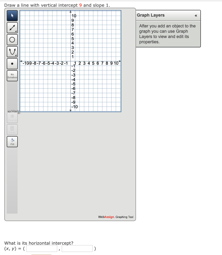 Draw a line with vertical intercept 9 and slope 1.
Graph Layers
10
9
«
8
After you add an object to the
graph you can use Graph
Layers to view and edit its
properties.
5
3
1
-109-8-7-6-5-4-3-2-1 | 1 2 3
5 6 7 8 9 10
-2
-3
No
Solution
-4
-5
-6
-7
-8
-9
-10
aHeld
Fill
WebAssign. Graphing Tool
What is its horizontal intercept?
(х, у) %3D (
