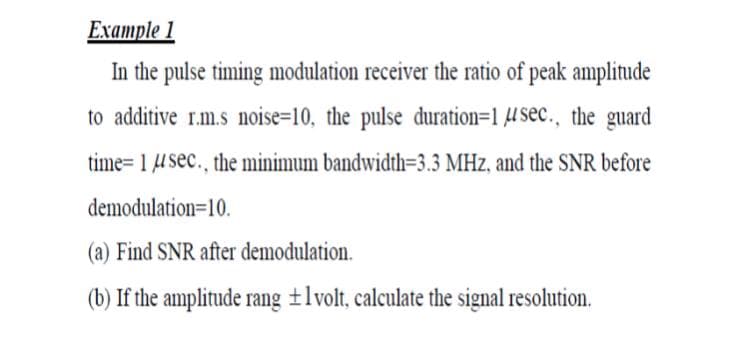 Example 1
In the pulse timing modulation receiver the ratio of peak amplitude
to additive r.m.s noise=10, the pulse duration=1 4sec., the guard
time= 1 U sec., the minimum bandwidth=3.3 MHz, and the SNR before
demodulation=10.
(a) Find SNR after demodulation.
(b) If the amplitude rang ±lvolt, calculate the signal resolution.
