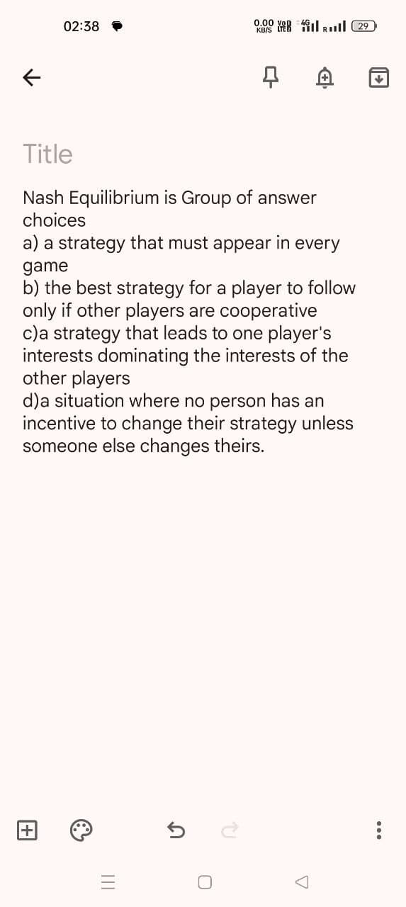 ←
KB/S E RI 29
02:38 P
0.00
4
D
↓
Title
Nash Equilibrium is Group of answer
choices
a) a strategy that must appear in every
game
b) the best strategy for a player to follow
only if other players are cooperative
c) a strategy that leads to one player's
interests dominating the interests of the
other players
d)a situation where no person has an
incentive to change their strategy unless
someone else changes theirs.
+
III
5
Մ
P
О
Δ