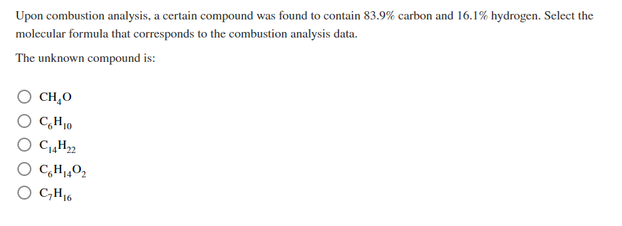 Upon combustion analysis, a certain compound was found to contain 83.9% carbon and 16.1% hydrogen. Select the
molecular formula that corresponds to the combustion analysis data.
The unknown compound is:
O CHĄO
CH,0
O C,H10
O C14H22
O C,H14O2
O C,H16
