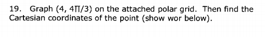 19. Graph (4, 4TT/3) on the attached polar grid. Then find the
Cartesian coordinates of the point (show wor below).
