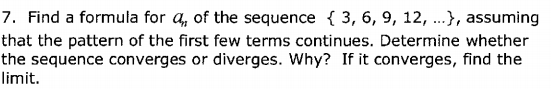 7. Find a formula for a, of the sequence { 3, 6, 9, 12, ..}, assuming
that the pattern of the first few terms continues. Determine whether
the sequence converges or diverges. Why? If it converges, find the
limit.
