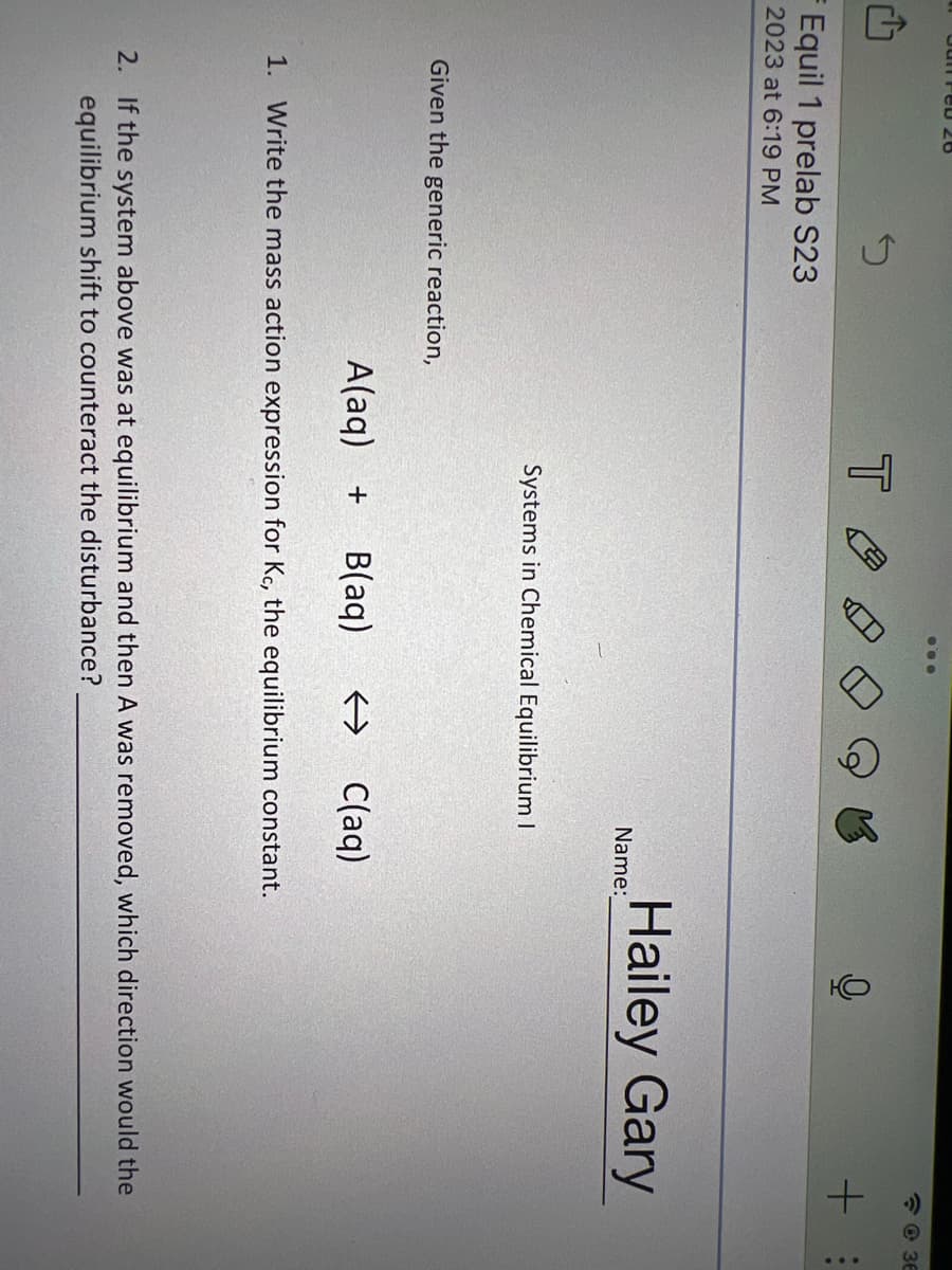 Feb 26
¹
S
F Equil 1 prelab S23
2023 at 6:19 PM
Given the generic reaction,
T
...
Name:
Systems in Chemical Equilibrium I
A(aq) + B(aq) → C(aq)
0
Hailey Gary
1. Write the mass action expression for Kc, the equilibrium constant.
+ :
36
2. If the system above was at equilibrium and then A was removed, which direction would the
equilibrium shift to counteract the disturbance?