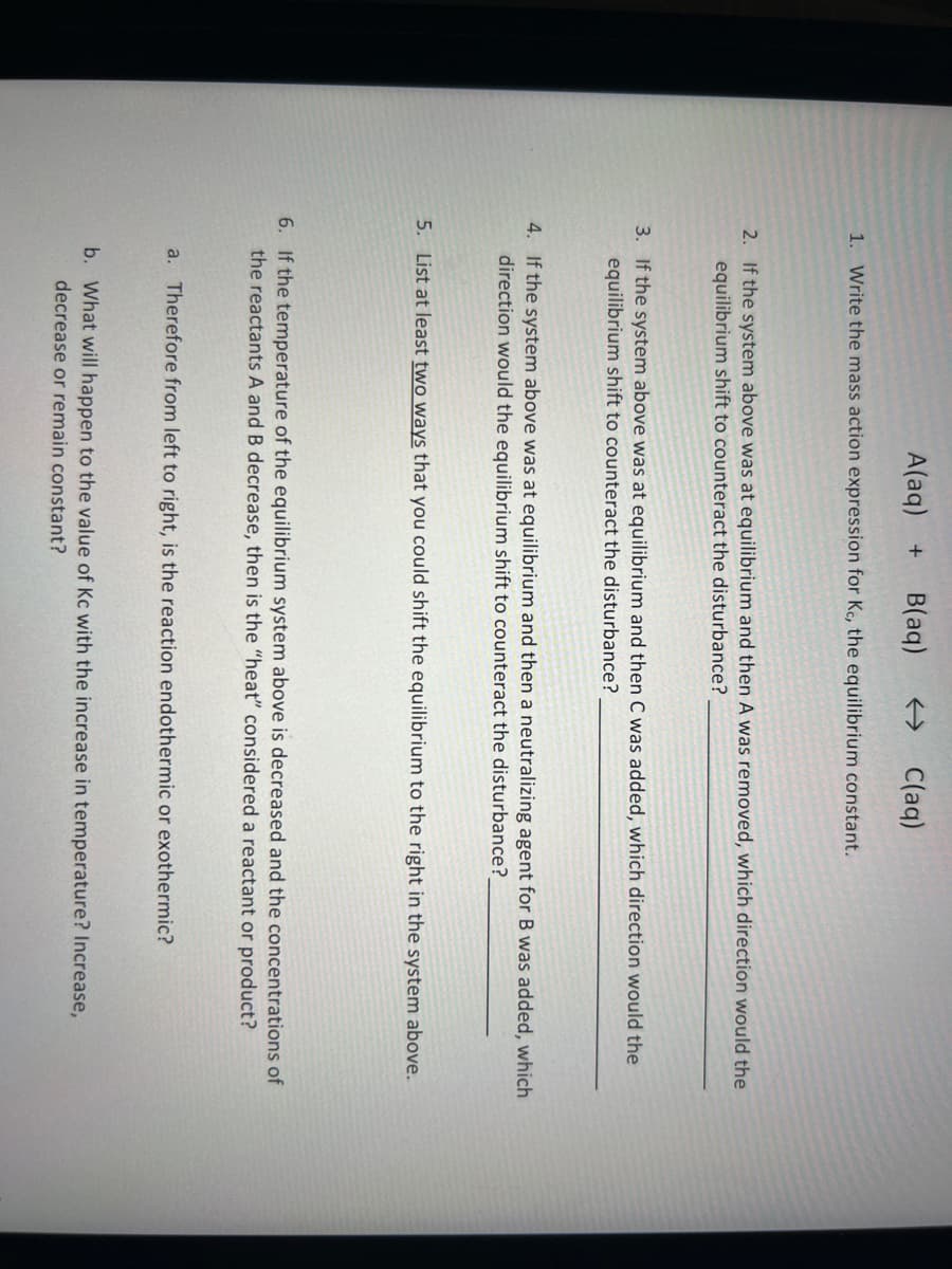 A(aq) + B(aq) ← C(aq)
1. Write the mass action expression for Kc, the equilibrium constant.
2. If the system above was at equilibrium and then A was removed, which direction would the
equilibrium shift to counteract the disturbance?
3. If the system above was at equilibrium and then C was added, which direction would the
equilibrium shift to counteract the disturbance?
4. If the system above was at equilibrium and then a neutralizing agent for B was added, which
direction would the equilibrium shift to counteract the disturbance?_
5. List at least two ways that you could shift the equilibrium to the right in the system above.
6. If the temperature of the equilibrium system above is decreased and the concentrations of
the reactants A and B decrease, then is the "heat" considered a reactant or product?
a. Therefore from left to right, is the reaction endothermic or exothermic?
b. What will happen to the value of Kc with the increase in temperature? Increase,
decrease or remain constant?
