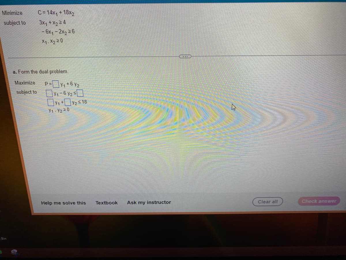 Minimize
subject to
Bin
C=14x₁ + 18x2
3x₁ + x₂ 24
- 6x₁-2x₂ 26
X1, X₂ 20
a. Form the dual problem.
Maximize
subject to
P=y₁+6y₂
0₁-6y2 ≤0
₁+₂ ≤18
Y1 Y₂20
Help me solve this
Textbook Ask my instructor
GREECE
Clear all
Check answer