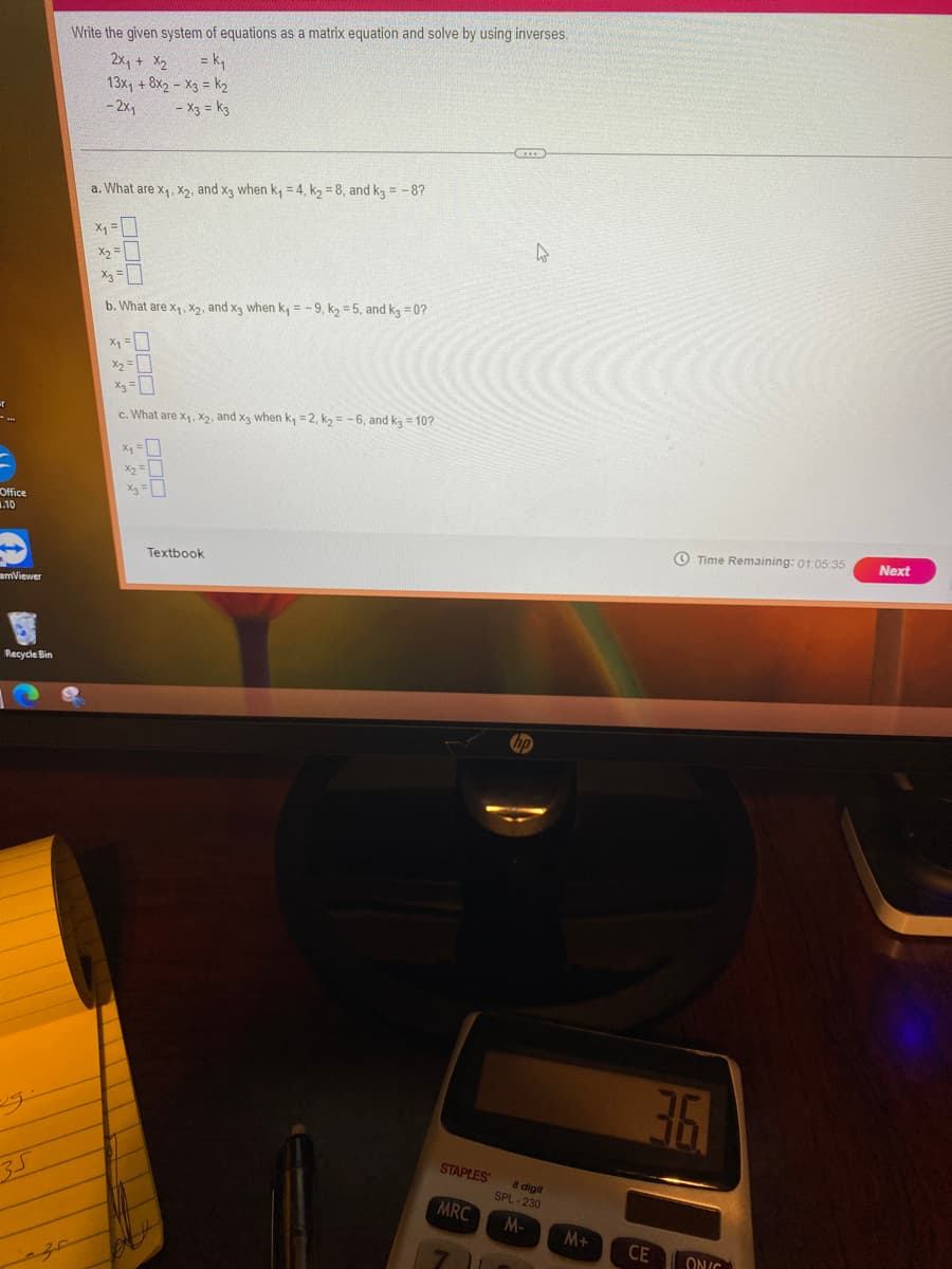 Office
.10
amViewer
Recycle Bin
35
Write the given system of equations as a matrix equation and solve by using inverses.
2x₁ + x₂
= k₁
13x₁ + 8x2 - X3 = K₂
-2x1
- X3 = k3
a. What are x₁, x₂, and x3 when k₁ = 4, K₂ = 8, and k3 = -8?
x₁ =
X₂
X₂ =
b. What are x₁, x₂, and x3 when k₁= -9, k₂=5, and k3=0?
X₁ 1
x₂ =
X₂
c. What are x₁, x₂, and x3 when k₁ = 2, k₂= -6, and k3 = 10?
X₁²
x₂ =
Textbook
STAPLES
MRC
hp
4
8 digit
SPL-230
M-
M+ CE
Time Remaining: 01:05:35
3.6.
ONIC
Next