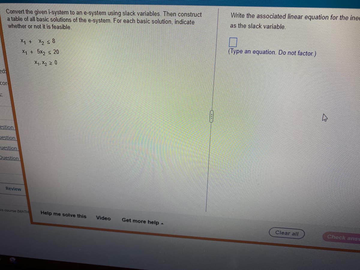 Convert the given i-system to an e-system using slack variables. Then construct
a table of all basic solutions of the e-system. For each basic solution, indicate
whether or not it is feasible.
ed:
cor
5:
estion
Jestion
uestion
Question
X₁ + X₂ ≤ 8
Xy + 5xs 20
X₁, X₂ ≥ 0
Review
is course (MATH
Help me solve this
Video
Get more help -
COD
Write the associated linear equation for the inec
as the slack variable.
(Type an equation. Do not factor.)
Clear all
Check ans