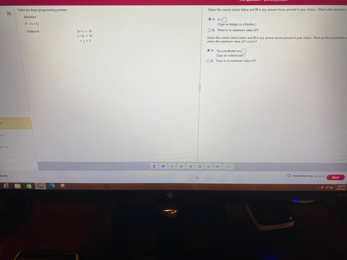 8
n9
K
on 10
book
e
Solve the linear programming problem.
Maximize
P=7x+7y
Subject to
S
2x+y = 20
x+2y ≤ 16
x.y 20
#
√₁
V
D
Select the correct choice below and fill in any answer boxes present in your choice. What is the maximum
ⒸA. P=
(Type an integer or a fraction.)
OB. There is no maximum value of P.
Select the correct choice below and fill in any answer boxes present in your choice. What are the coordinates
where the maximum value of P occurs?
A. The coordinates are
(Type an ordered pair.)
OB. There is no maximum value of P.
(18)
More
Time Remaining: 00:59:32
Next
4:02 PM
7/25/2022
HP 24