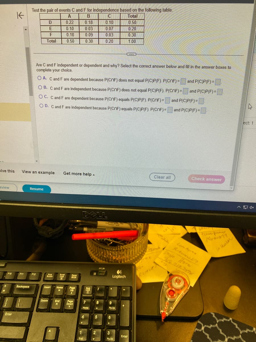 eview
+
F10
K
Enter
olve this View an example Get more help.
F11
Test the pair of events C and F for independence based on the following table.
A
B
C
Total
0.22
0.18
0.10
0.50
0.10
0.03
0.07
0.20
0.18
0.09
0.03
0.30
0.50
0.30
0.20
1.00
Backspace
Resume
D
E
F
Total
Are C and F independent or dependent and why? Select the correct answer below and fill in the answer boxes to
complete your choice.
and P(C)P(F)=
and P(C)P(F)=
OA. C and F are dependent because P(CNF) does not equal P(C)P(F). P(CNF)=
OB. C and F are independent because P(CNF) does not equal P(C)P(F). P(CNF)=
OC. C and F are dependent because P(CNF) equals P(C)P(F). P(COF) = and P(C)P(F)=
OD. C and F are independent because P(CNF) equals P(C)P(F). P(COF)= and P(C)P(F)=
F12
P
Screen
Delete
Berol
Lok
Insert Home Page
M
Up
A
Pane
Break
End
M
Page
Down
Y
DELL
4
4
7
Home
pa
0.0
1
End
(60
8
A
5
2
fo.
Logitech
Pg Up
6
C
3
Pg Dn
Enter
Clear all
Lay and
Kviewed
201
Check answer
Docu
Lom Agree
Parkwrew 27
Doyle Horn
Nud
W
ect: 1