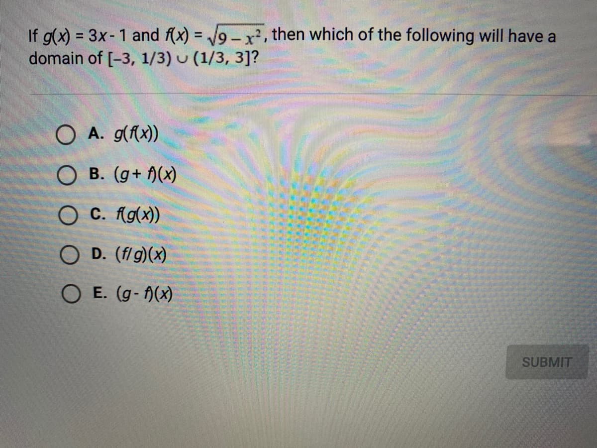 If g(x) = 3x-1 and f(x) = 9-x, then which of the following will have a
domain of [-3, 1/3) u (1/3, 3]?
%3D
O A. g(f(x))
O B. (g+ )(x)
O C. Ag(x))
O D. (fl g)(x)
O E. (g- A(x)
SUBMIT
