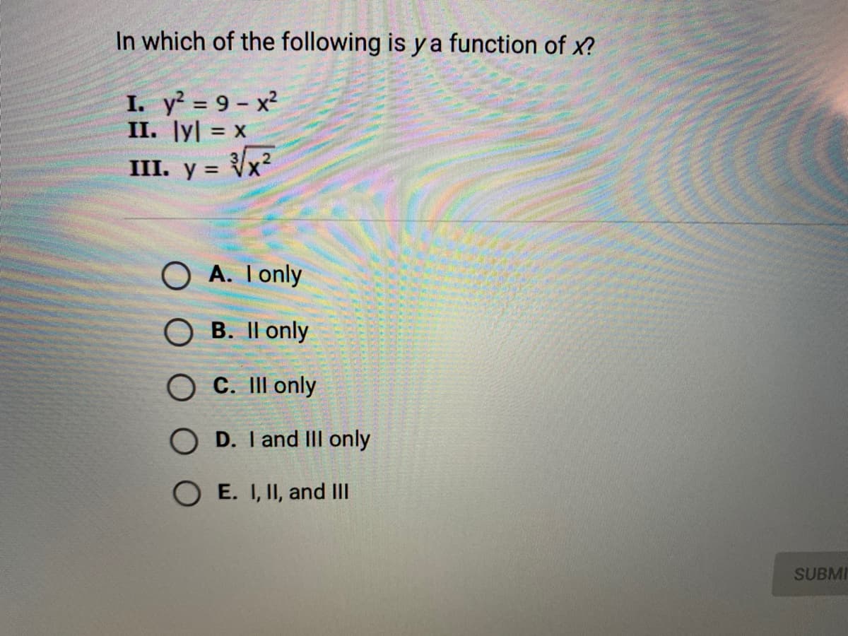 In which of the following is y a function of x?
I. y² = 9 - x?
II. ly| = x
%3D
III. y = Vx²
O A. Ionly
B. Il only
O C. II only
O D. I and IIl only
O E. I, II, and III
SUBMI
