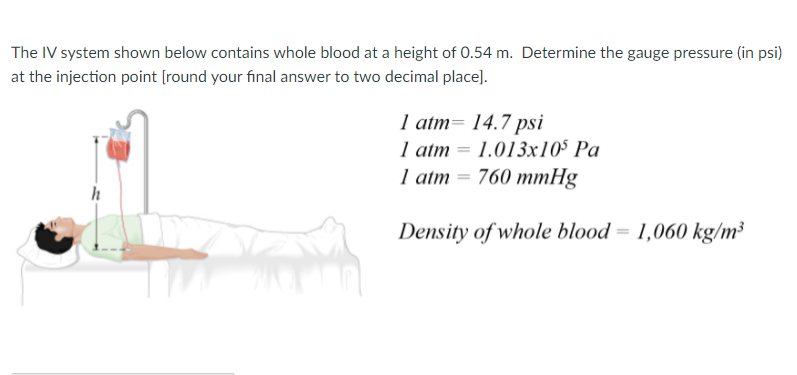 The IV system shown below contains whole blood at a height of 0.54 m. Determine the gauge pressure (in psi)
at the injection point [round your final answer to two decimal place].
1 atm= 14.7 psi
1 atm = 1.013x105 Pa
1 atm = 760 mmHg
Density of whole blood = 1,060 kg/m³
