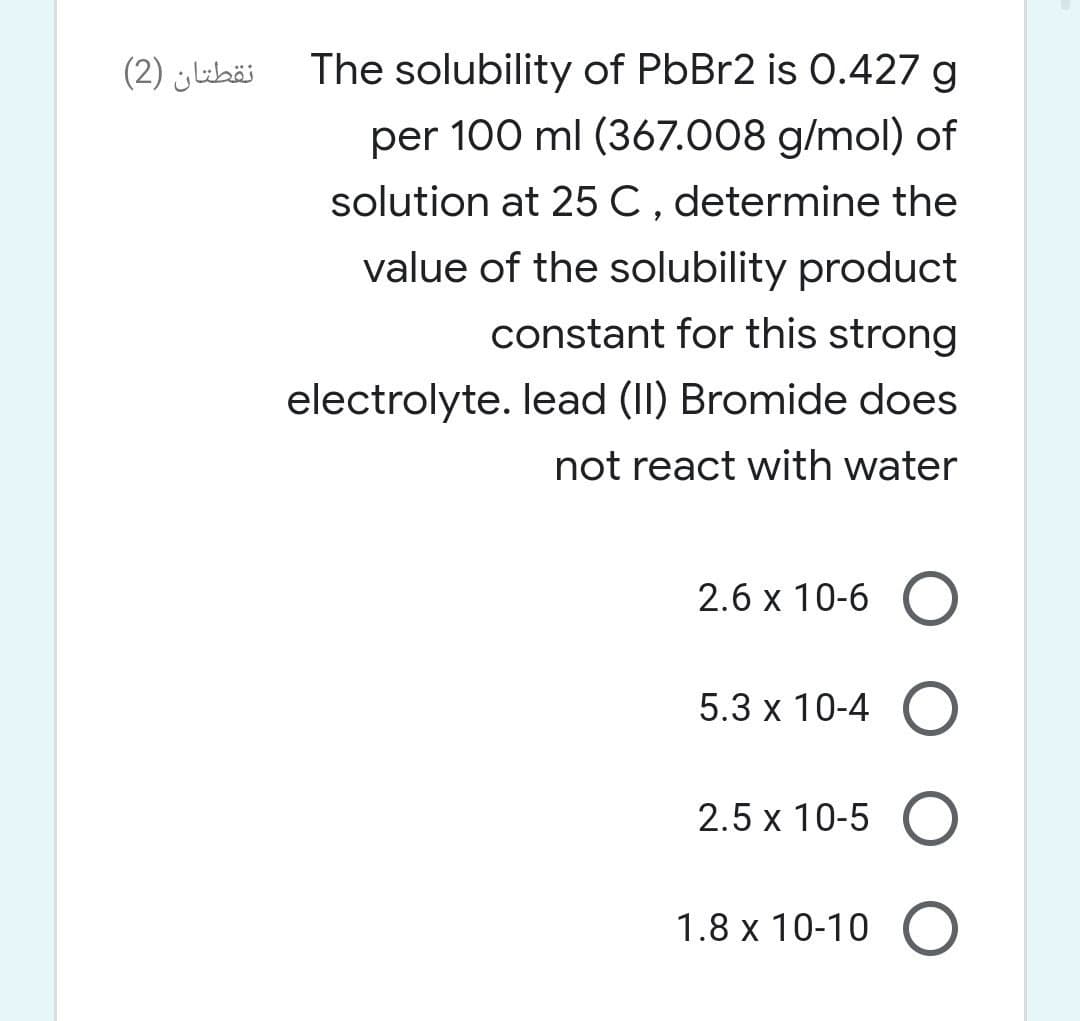 نقطتان )2(
The solubility of PbBr2 is 0.427 g
per 100 ml (367.008 g/mol) of
solution at 25 C, determine the
value of the solubility product
constant for this strong
electrolyte. lead (II) Bromide does
not react with water
2.6 x 10-6 O
5.3 x 10-4 O
2.5 x 10-5 O
1.8 x 10-10 O
