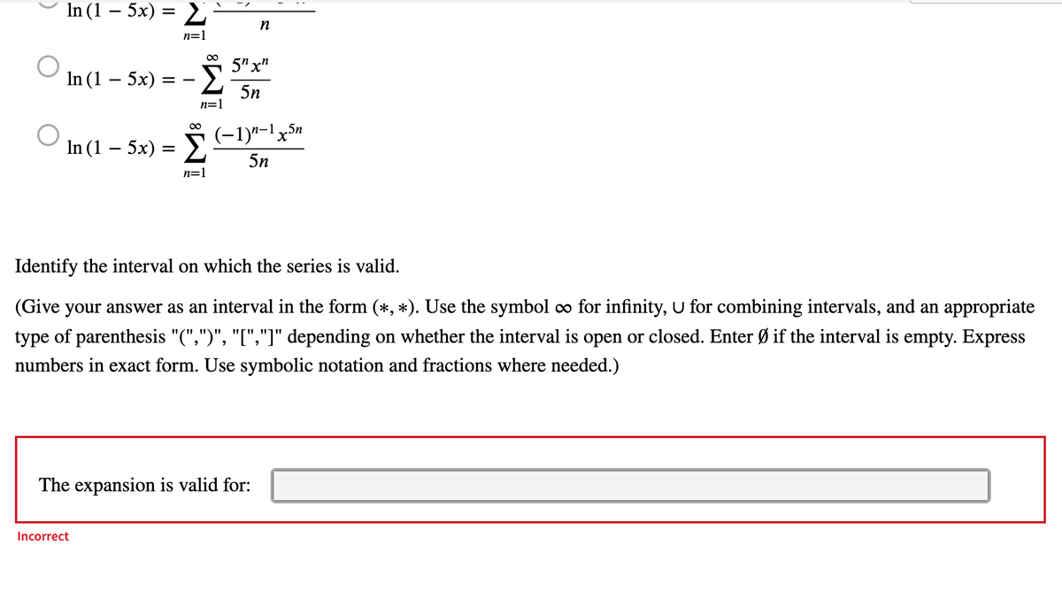 ln (1 − 5x) = Σ
n=1
In (1 - 5x)
=
ln (1 − 5x) =
-Σ
n=1
Incorrect
n
5n xn
5n
∞
】 (−1)n-¹x³n
5n
n=1
Identify the interval on which the series is valid.
(Give your answer as an interval in the form (*, *). Use the symbol ∞ for infinity, U for combining intervals, and an appropriate
type of parenthesis "(",")", "[","]" depending on whether the interval is open or closed. Enter Ø if the interval is empty. Express
numbers in exact form. Use symbolic notation and fractions where needed.)
The expansion valid for: