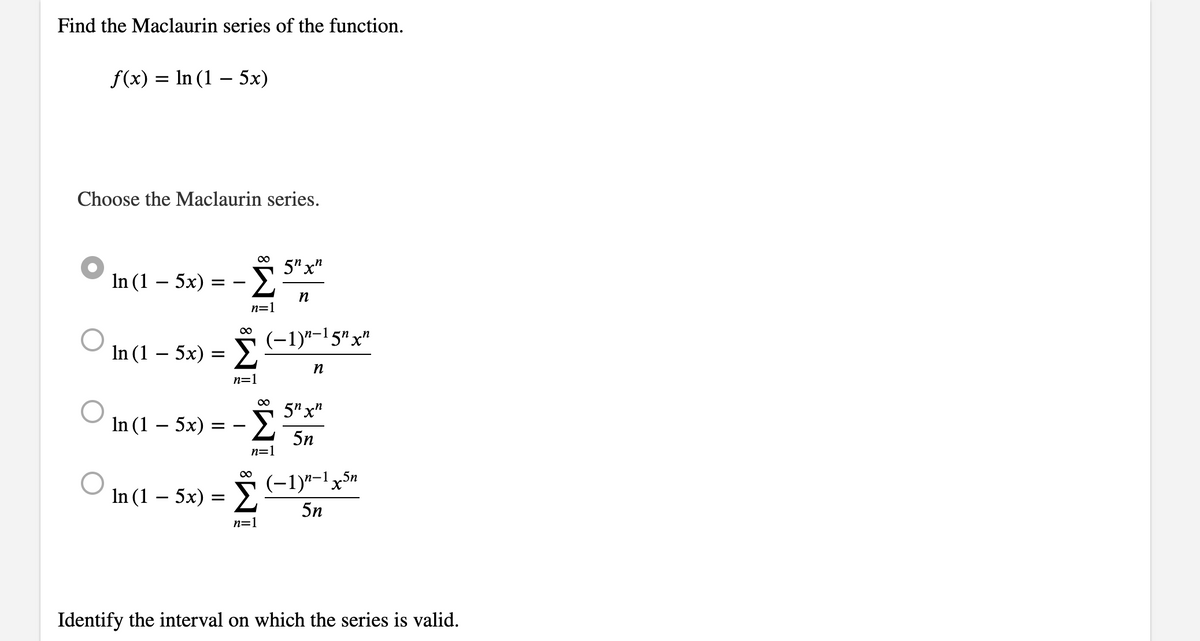 Find the Maclaurin series of the function.
f(x) = ln (1 - 5x)
Choose the Maclaurin series.
In (1 - 5x)
=
In (1 - 5x) =
In (1 – 5x)
Σ
==
n=1
∞
Σ
n=1
n=1
∞
5" xn
n
(−1)n−15″ xn
n
5n xn
5n
(−1)n-1x5n
In (1 - 5x) = - 5n
n=1
Identify the interval on which the series is valid.