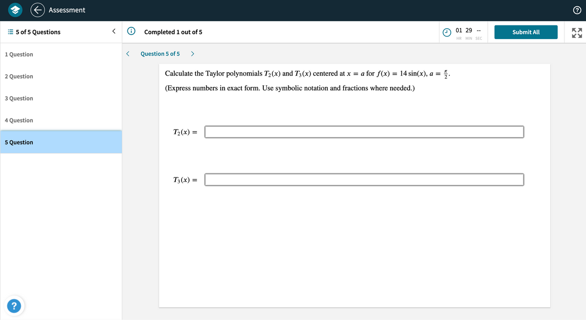 5 of 5 Questions
1 Question
2 Question
3 Question
4 Question
5 Question
Assessment
?
<
✪
Completed 1 out of 5
Question 5 of 5
Calculate the Taylor polynomials T₂(x) and T3 (x) centered at x = a for f(x) = 14 sin(x), a = 72.
(Express numbers in exact form. Use symbolic notation and fractions where needed.)
T₂(x) =
=
T3(x) =
01 29
HR MIN SEC
Submit All
Ⓒ
KY
KY