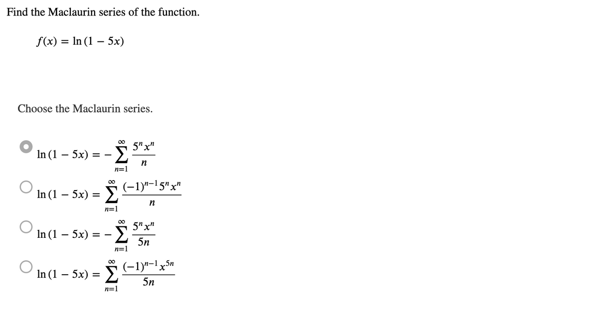 Find the Maclaurin series of the function.
f(x) = ln (1 – 5x)
Choose the Maclaurin series.
In (1 – 5x)
In (1 – 5x)
In (1 – 5x)
==
=
=
In (1 – 5x) :
∞
=
Σ
∞
Σ
n=1
∞
n=1
Σ
∞
n=1
(−1)n-15¹ xn
η
n=1
5η χη
n
5η χη
5n
(−1)"-1,5%
5n