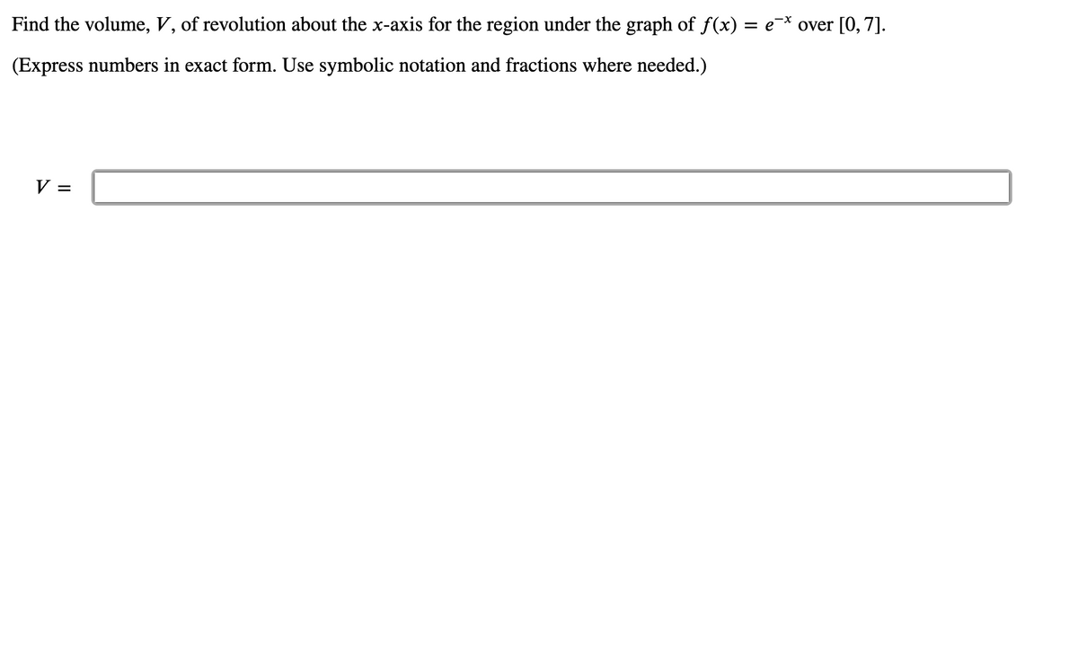 Find the volume, V, of revolution about the x-axis for the region under the graph of f(x) = e¯* over [0, 7].
(Express numbers in exact form. Use symbolic notation and fractions where needed.)
V =