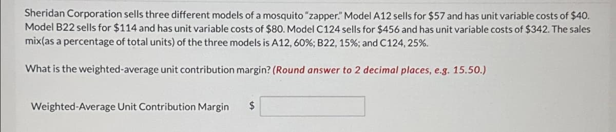 Sheridan Corporation sells three different models of a mosquito "zapper." Model A12 sells for $57 and has unit variable costs of $40.
Model B22 sells for $114 and has unit variable costs of $80. Model C124 sells for $456 and has unit variable costs of $342. The sales
mix(as a percentage of total units) of the three models is A12, 60%; B22, 15%; and C124, 25%.
What is the weighted-average unit contribution margin? (Round answer to 2 decimal places, e.g. 15.50.)
Weighted-Average Unit Contribution Margin $