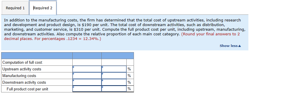 Required 1 Required 2
In addition to the manufacturing costs, the firm has determined that the total cost of upstream activities, including research
and development and product design, is $190 per unit. The total cost of downstream activities, such as distribution,
marketing, and customer service, is $310 per unit. Compute the full product cost per unit, including upstream, manufacturing,
and downstream activities. Also compute the relative proportion of each main cost category. (Round your final answers to 2
decimal places. For percentages.1234 = 12.34%.)
Computation of full cost:
Upstream activity costs
Manufacturing costs
Downstream activity costs
Full product cost per unit
%
%
%
%
Show less A