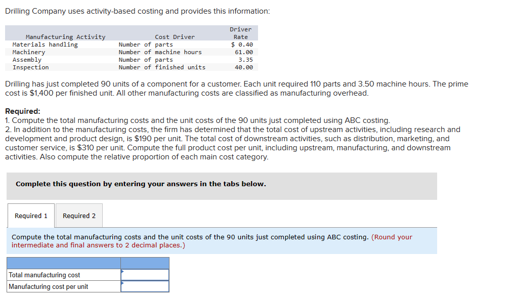 Drilling Company uses activity-based costing and provides this information:
Manufacturing Activity
Materials handling
Machinery
Assembly
Inspection
Cost Driver
Number of parts.
Number of machine hours
Required 1 Required 2
Number of parts
Number of finished units
Drilling has just completed 90 units of a component for a customer. Each unit required 110 parts and 3.50 machine hours. The prime
cost is $1,400 per finished unit. All other manufacturing costs are classified as manufacturing overhead.
Driver
Rate
$ 0.40
61.00
3.35
40.00
Required:
1. Compute the total manufacturing costs and the unit costs of the 90 units just completed using ABC costing.
2. In addition to the manufacturing costs, the firm has determined that the total cost of upstream activities, including research and
development and product design, is $190 per unit. The total cost of downstream activities, such as distribution, marketing, and
customer service, is $310 per unit. Compute the full product cost per unit, including upstream, manufacturing, and downstream
activities. Also compute the relative proportion of each main cost category.
Total manufacturing cost
Manufacturing cost per unit
Complete this question by entering your answers in the tabs below.
Compute the total manufacturing costs and the unit costs of the 90 units just completed using ABC costing. (Round your
intermediate and final answers to 2 decimal places.)