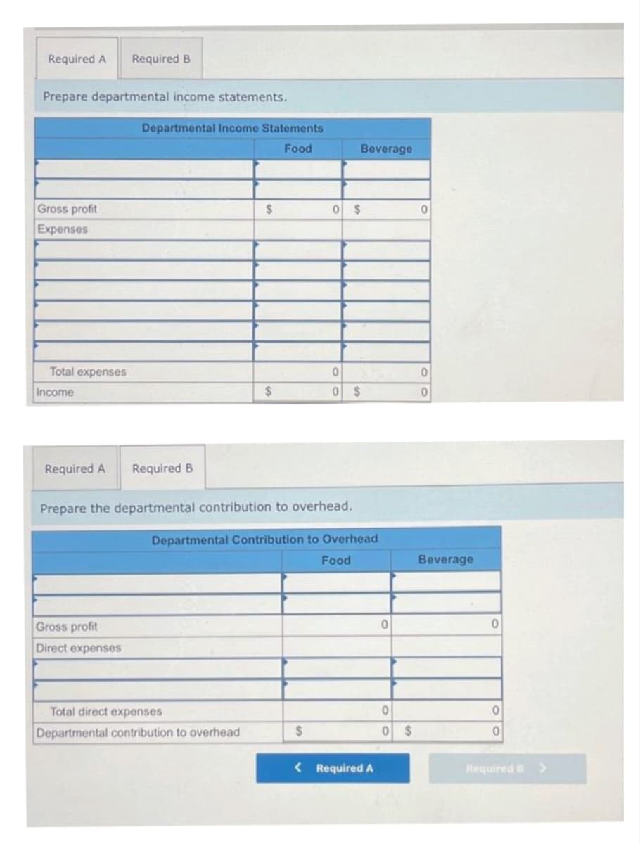 Required A Required B
Prepare departmental income statements.
Gross profit
Expenses
Total expenses
Income
Required A
Departmental Income Statements
Food
Gross profit
Direct expenses
Required B
$
$
Total direct expenses
Departmental contribution to overhead
Prepare the departmental contribution to overhead.
Beverage
0 $
$
0
0 $
Departmental Contribution to Overhead
Food
< Required A
0
0
0 $
0
0
0
Beverage
0
0
0
Required B
