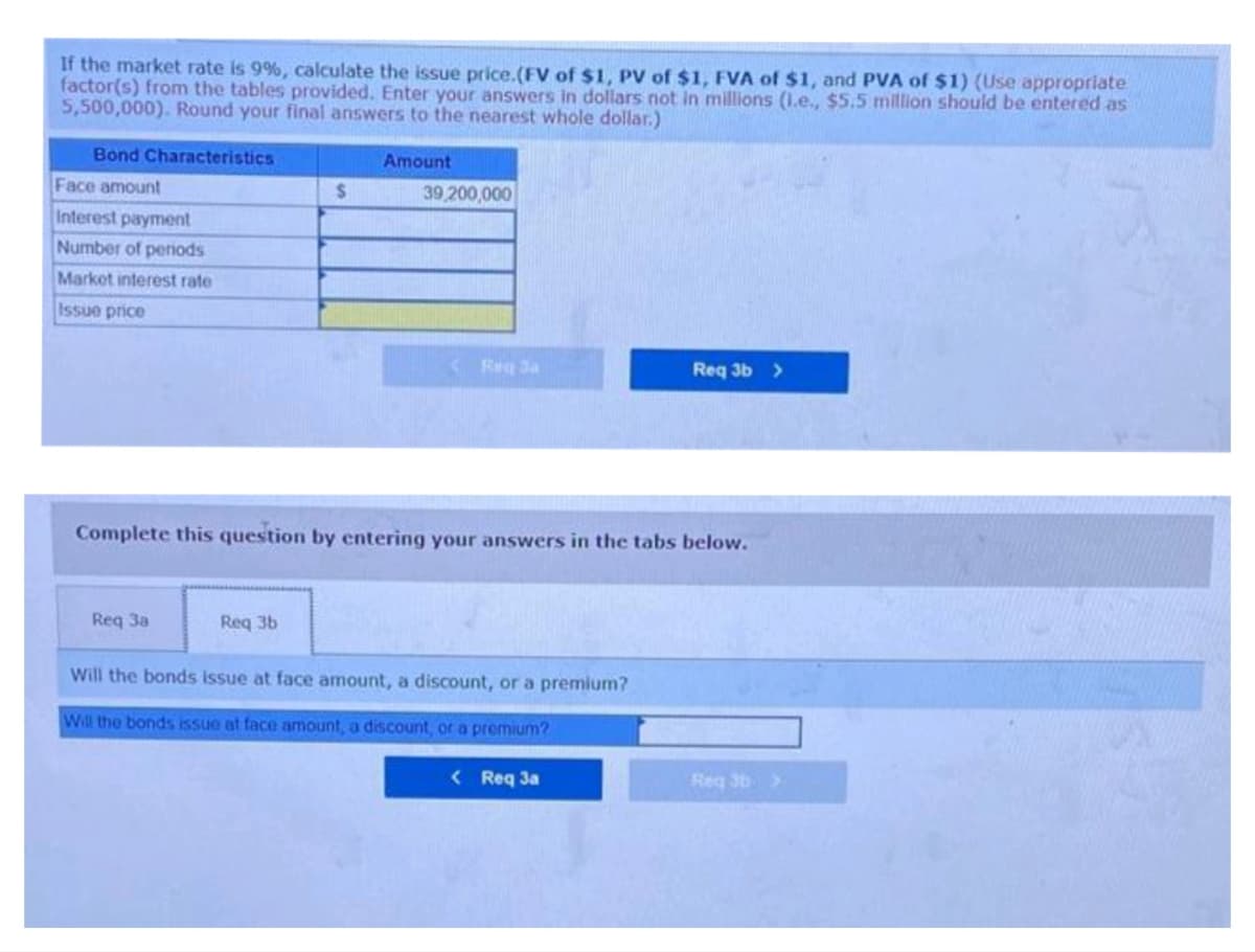 If the market rate is 9%, calculate the issue price.(FV of $1, PV of $1, FVA of $1, and PVA of $1) (Use appropriate
factor(s) from the tables provided. Enter your answers in dollars not in millions (1.e., $5.5 million should be entered as
5,500,000). Round your final answers to the nearest whole dollar.)
Bond Characteristics
Face amount
Interest payment
Number of periods
Market interest rate
Issue price
Req 3a
$
Req 3b
Amount
39,200,000
Req Ja
Complete this question by entering your answers in the tabs below.
Will the bonds issue at face amount, a discount, or a premium?
Will the bonds issue at face amount, a discount, or a premium?
Req 3b >
< Req 3a
Reg 3b >