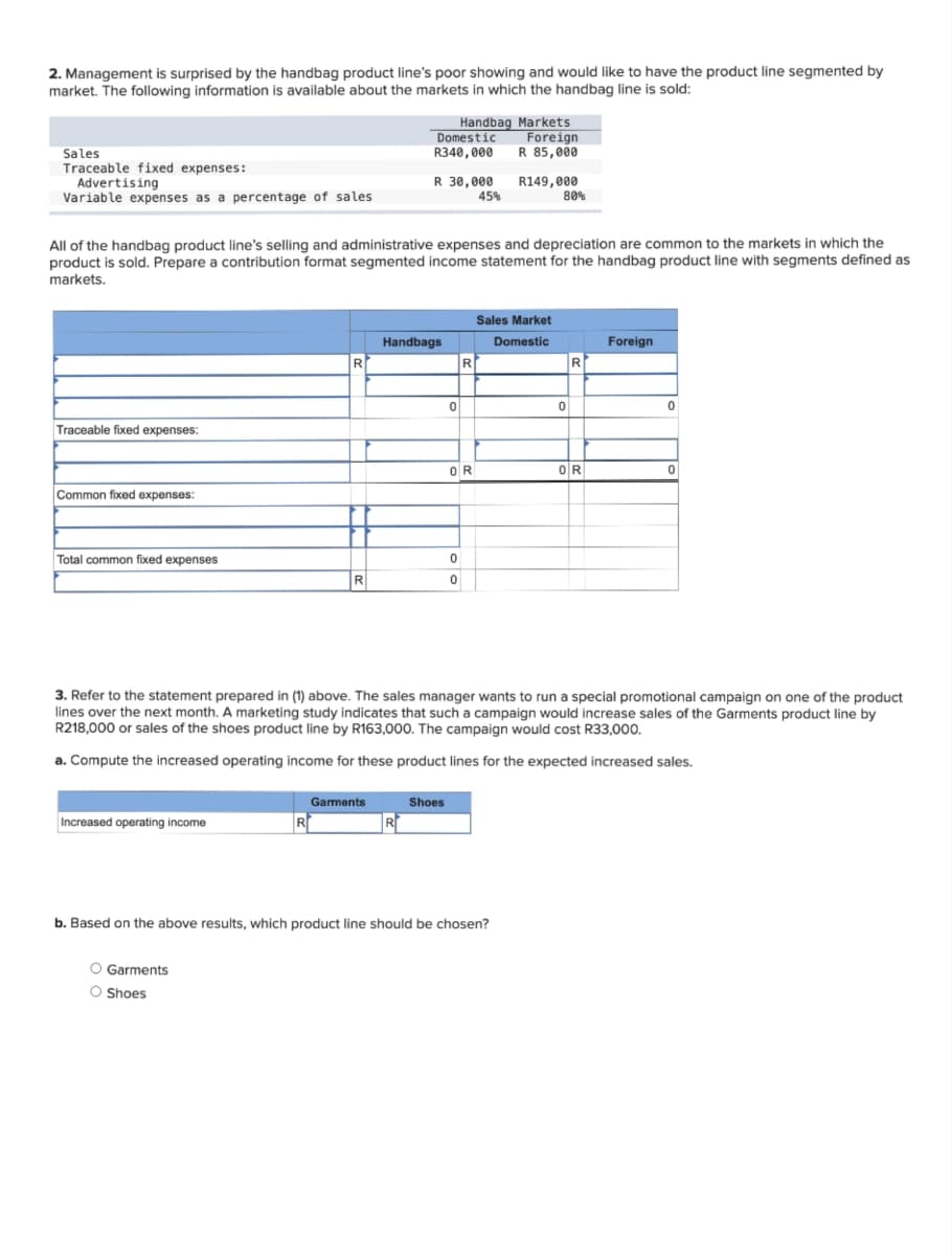 2. Management is surprised by the handbag product line's poor showing and would like to have the product line segmented by
market. The following information is available about the markets in which the handbag line is sold:
Sales
Traceable fixed expenses:
Advertising
Variable expenses as a percentage of sales
Traceable fixed expenses:
Common fixed expenses:
Total common fixed expenses
All of the handbag product line's selling and administrative expenses and depreciation are common to the markets in which the
product is sold. Prepare a contribution format segmented income statement for the handbag product line with segments defined as
markets.
Increased operating income
R
R
O Garments
O Shoes
R
Garments
Domestic
R340,000
R 30,000
Handbags
R
Handbag Markets
Foreign
R 85,000
R149,000
0
Shoes
0
0
R
OR
45%
Sales Market
Domestic
80%
b. Based on the above results, which product line should be chosen?
3. Refer to the statement prepared in (1) above. The sales manager wants to run a special promotional campaign on one of the product
lines over the next month. A marketing study indicates that such a campaign would increase sales of the Garments product line by
R218,000 or sales of the shoes product line by R163,000. The campaign would cost R33,000.
a. Compute the increased operating income for these product lines for the expected increased sales.
0
R
OR
Foreign
0
0
