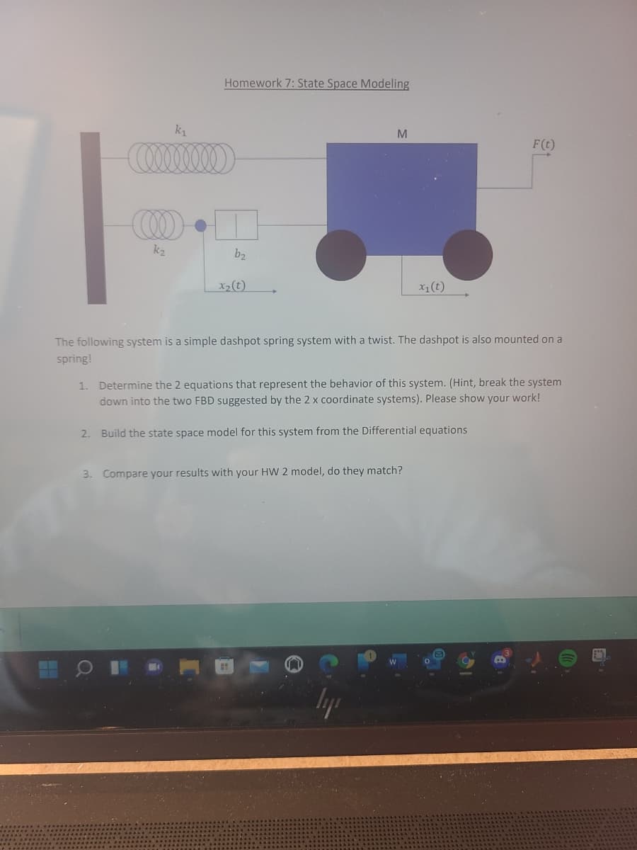 Homework 7: State Space Modeling
k1
M
F(t)
k2
b2
X2(t)
X1(t)
The following system is a simple dashpot spring system with a twist. The dashpot is also mounted on a
spring!
1. Determine the 2 equations that represent the behavior of this system. (Hint, break the system
down into the two FBD suggested by the 2 x coordinate systems). Please show your work!
2. Build the state space model for this system from the Differential equations
3. Compare your results with your HW 2 model, do they match?
lyp
