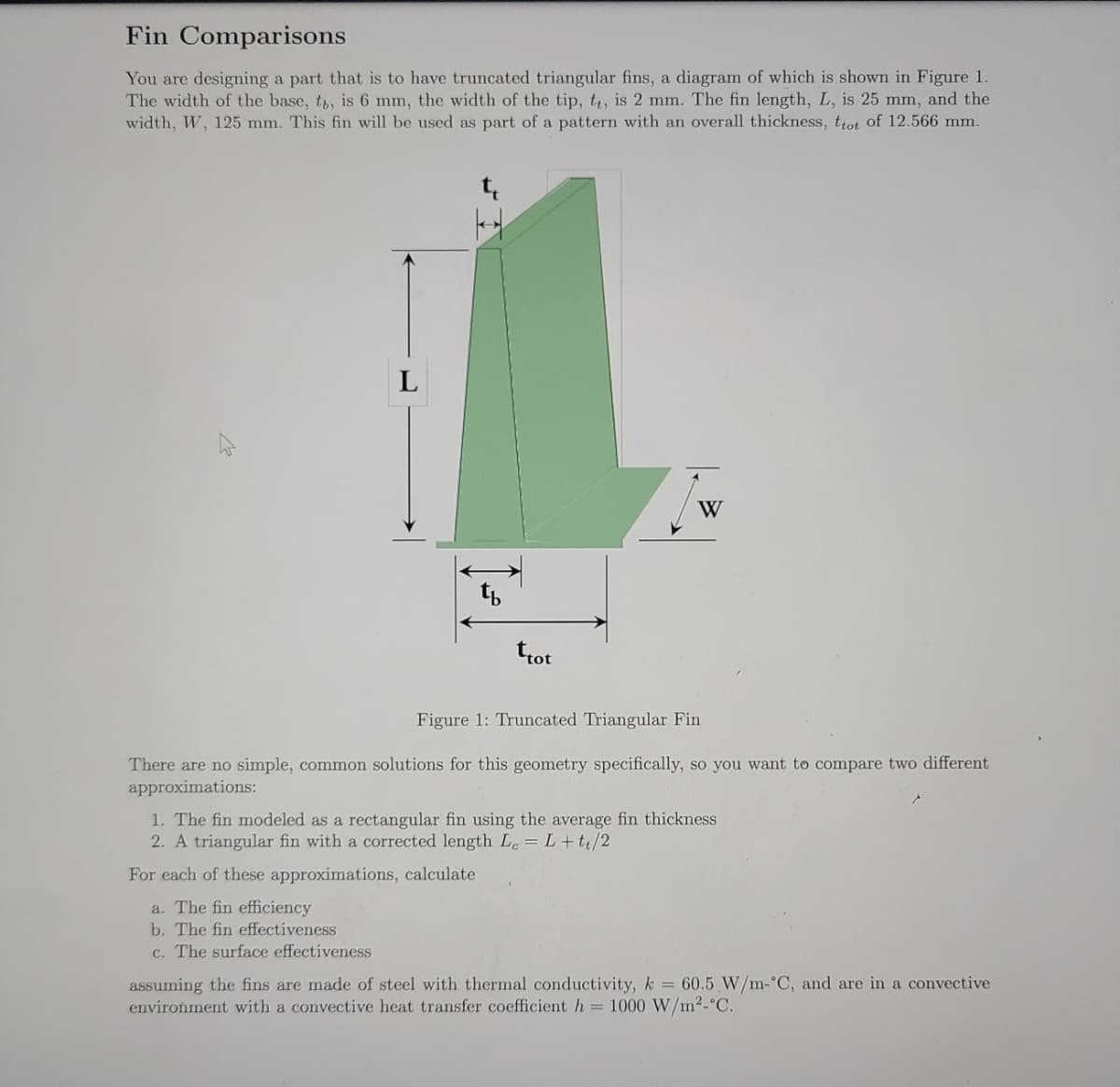 Fin Comparisons
You are designing a part that is to have truncated triangular fins, a diagram of which is shown in Figure 1.
The width of the base, t, is 6 mm, the width of the tip, t, is 2 mm. The fin length, L, is 25 mm, and the
width, W, 125 mm. This fin will be used as part of a pattern with an overall thickness, trot of 12.566 mm.
W
Figure 1: Truncated Triangular Fin
There are no simple, common solutions for this geometry specifically, so you want to compare two different
approximations:
1. The fin modeled as a rectangular fin using the average fin thickness
2. A triangular fin with a corrected length Le = L+te/2
For each of these approximations, calculate
a. The fin efficiency
b. The fin effectiveness
c. The surface effectiveness
assuming the fins are made of steel with thermal conductivity, k = 60.5 W/m-°C, and are in a convective
environment with a convective heat transfer coefficient h = 1000 W/m²-°C.
