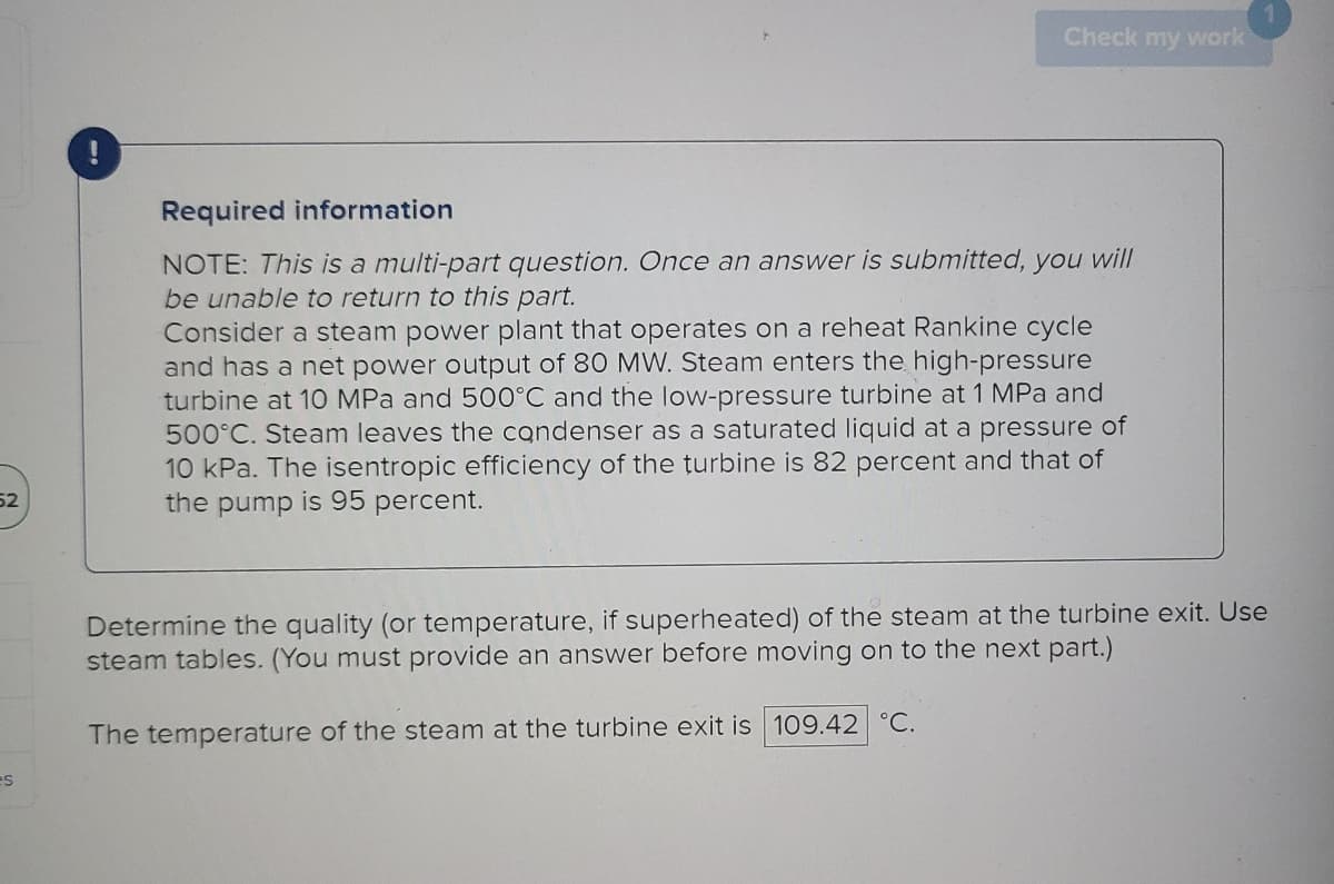 52
es
!
Check my work
Required information
NOTE: This is a multi-part question. Once an answer is submitted, you will
be unable to return to this part.
Consider a steam power plant that operates on a reheat Rankine cycle
and has a net power output of 80 MW. Steam enters the high-pressure
turbine at 10 MPa and 500°C and the low-pressure turbine at 1 MPa and
500°C. Steam leaves the condenser as a saturated liquid at a pressure of
10 kPa. The isentropic efficiency of the turbine is 82 percent and that of
the pump is 95 percent.
Determine the quality (or temperature, if superheated) of the steam at the turbine exit. Use
steam tables. (You must provide an answer before moving on to the next part.)
The temperature of the steam at the turbine exit is 109.42 °C.