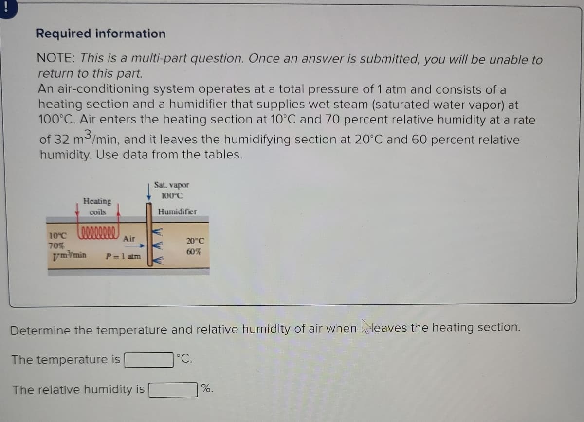 Required information
NOTE: This is a multi-part question. Once an answer is submitted, you will be unable to
return to this part.
An air-conditioning system operates at a total pressure of 1 atm and consists of a
heating section and a humidifier that supplies wet steam (saturated water vapor) at
100°C. Air enters the heating section at 10°C and 70 percent relative humidity at a rate
of 32 m /min, and it leaves the humidifying section at 20°C and 60 percent relative
humidity. Use data from the tables.
Sat. vapor
100°C
Heating
coils
Humidifier
10°C
Air
20°C
70%
60%
ymYmin
P=1 atm
Determine the temperature and relative humidity of air when leaves the heating section.
The temperature is
°C.
The relative humidity is
%.
