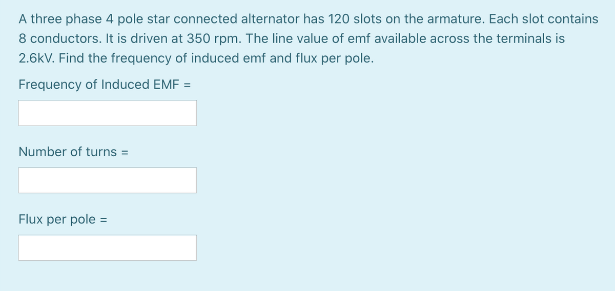 A three phase 4 pole star connected alternator has 120 slots on the armature. Each slot contains
8 conductors. It is driven at 350 rpm. The line value of emf available across the terminals is
2.6kV. Find the frequency of induced emf and flux per pole.
Frequency of Induced EMF =
Number of turns =
Flux per pole
