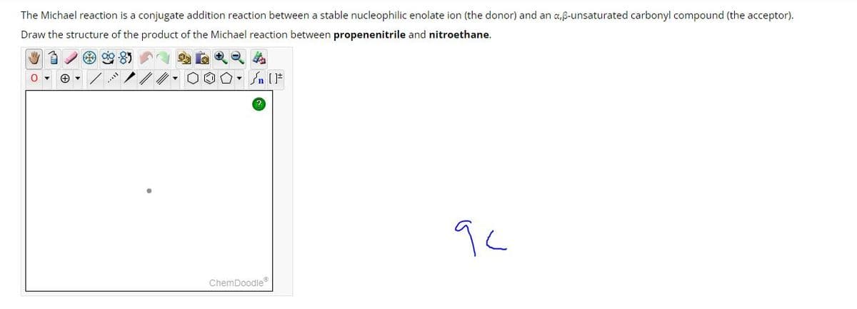 The Michael reaction is a conjugate addition reaction between a stable nucleophilic enolate ion (the donor) and an a,ẞ-unsaturated carbonyl compound (the acceptor).
Draw the structure of the product of the Michael reaction between propenenitrile and nitroethane.
IF
ChemDoodle
9