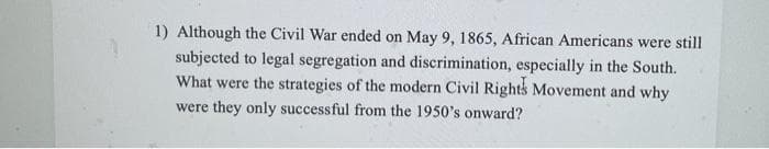 1) Although the Civil War ended on May 9, 1865, African Americans were still
subjected to legal segregation and discrimination, especially in the South.
What were the strategies of the modern Civil Rights Movement and why
were they only successful from the 1950's onward?
