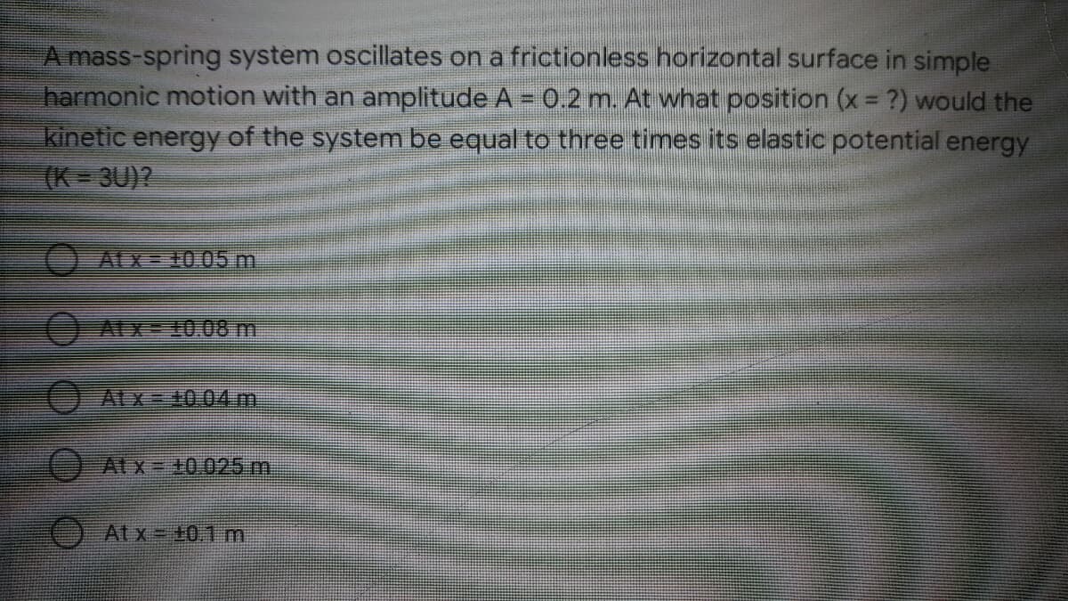 A mass-spring system oscillates on a frictionless horizontal surface in simple
harmonic motion with an amplitude A = 0.2 m. At what position (x ?) would the
kinetic energy of the system be equal to three times its elastic potential energy
(K 3U)?
%3D
OALX= 10 05 m
Alx 0.08 m
Atx=D40.044m
Atx= +0.025 m
At x +0.1 m
