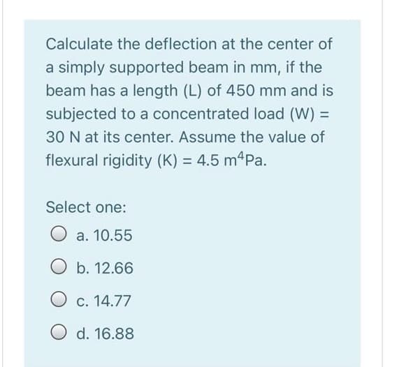 Calculate the deflection at the center of
a simply supported beam in mm, if the
beam has a length (L) of 450 mm and is
subjected to a concentrated load (W) =
30 N at its center. Assume the value of
flexural rigidity (K) = 4.5 m4Pa.
Select one:
a. 10.55
O b. 12.66
O c. 14.77
d. 16.88
